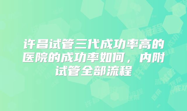 许昌试管三代成功率高的医院的成功率如何,内附试管全部流程