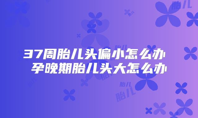 37周胎儿头偏小怎么办 孕晚期胎儿头大怎么办