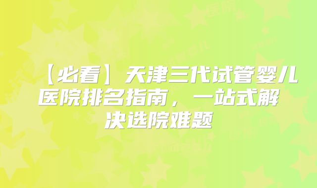 【必看】天津三代试管婴儿医院排名指南，一站式解决选院难题