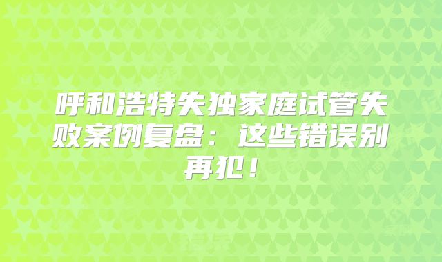 呼和浩特失独家庭试管失败案例复盘：这些错误别再犯！