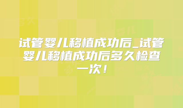 试管婴儿移植成功后_试管婴儿移植成功后多久检查一次！
