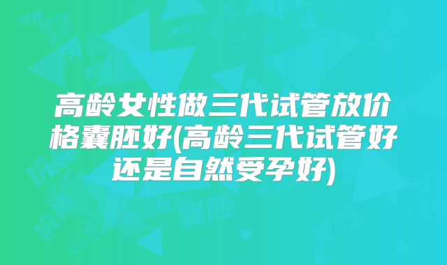 高龄女性做三代试管放价格囊胚好(高龄三代试管好还是自然受孕好)