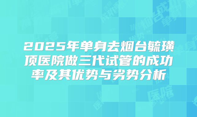 2025年单身去烟台毓璜顶医院做三代试管的成功率及其优势与劣势分析