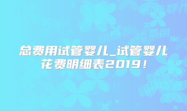 总费用试管婴儿_试管婴儿花费明细表2019!