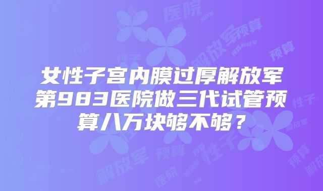 女性子宫内膜过厚解放军第983医院做三代试管预算八万块够不够？