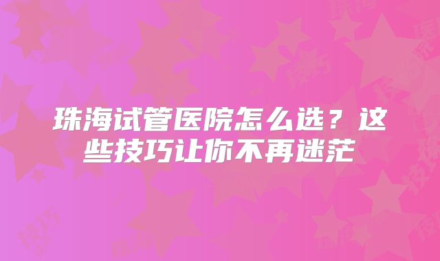 珠海试管医院怎么选？这些技巧让你不再迷茫