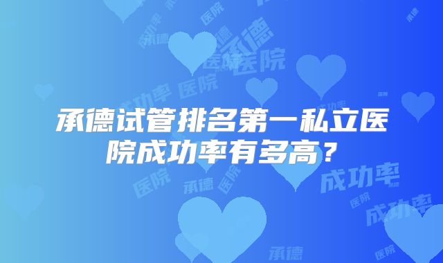 承德试管排名第一私立医院成功率有多高?