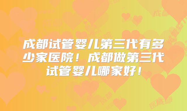 成都试管婴儿第三代有多少家医院！成都做第三代试管婴儿哪家好！