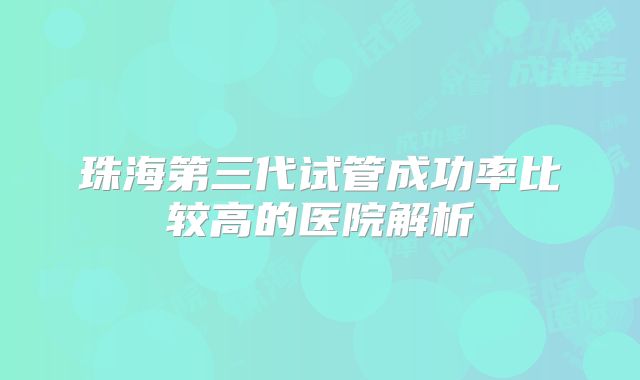 珠海第三代试管成功率比较高的医院解析
