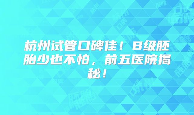 杭州试管口碑佳!B级胚胎少也不怕,前五医院揭秘!