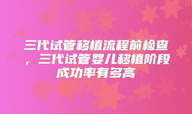 三代试管移植流程前检查,三代试管婴儿移植阶段成功率有多高