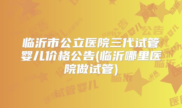 临沂市公立医院三代试管婴儿价格公告(临沂哪里医院做试管)