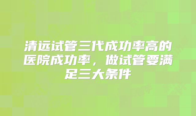 清远试管三代成功率高的医院成功率,做试管要满足三大条件
