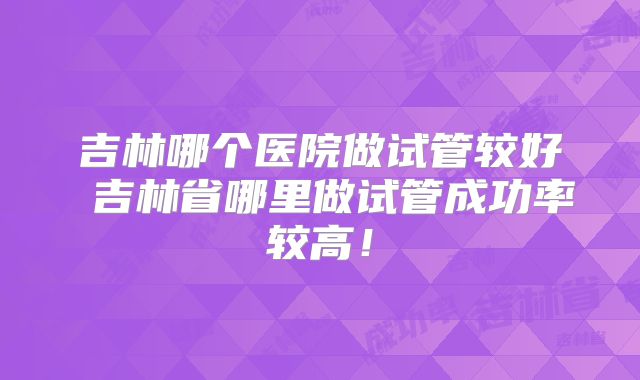 吉林哪个医院做试管较好 吉林省哪里做试管成功率较高！