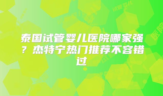 泰国试管婴儿医院哪家强?杰特宁热门推荐不容错过