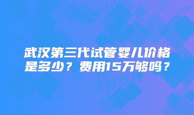武汉第三代试管婴儿价格是多少？费用15万够吗？
