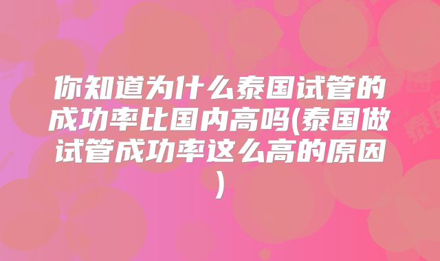 你知道为什么泰国试管的成功率比国内高吗(泰国做试管成功率这么高的原因)