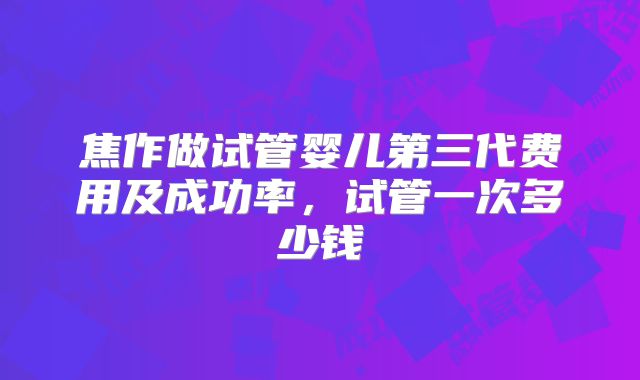 焦作做试管婴儿第三代费用及成功率，试管一次多少钱