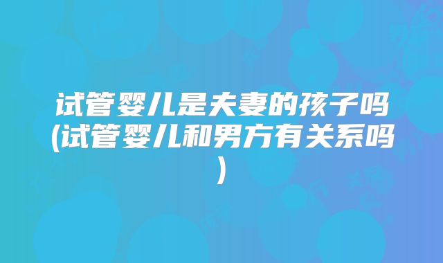 试管婴儿是夫妻的孩子吗(试管婴儿和男方有关系吗)