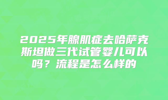 2025年腺肌症去哈萨克斯坦做三代试管婴儿可以吗?流程是怎么样的