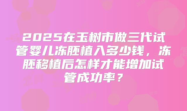 2025在玉树市做三代试管婴儿冻胚植入多少钱,冻胚移植后怎样才能增加试管成功率?