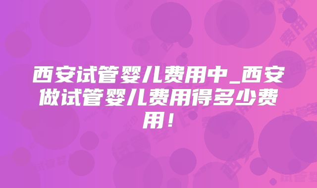 西安试管婴儿费用中_西安做试管婴儿费用得多少费用！