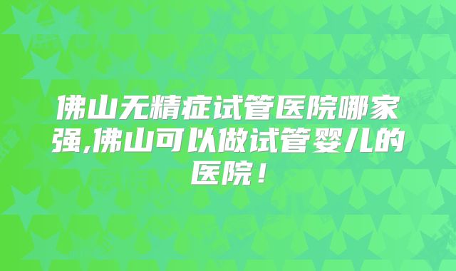 佛山无精症试管医院哪家强,佛山可以做试管婴儿的医院！