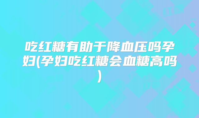 吃红糖有助于降血压吗孕妇(孕妇吃红糖会血糖高吗)