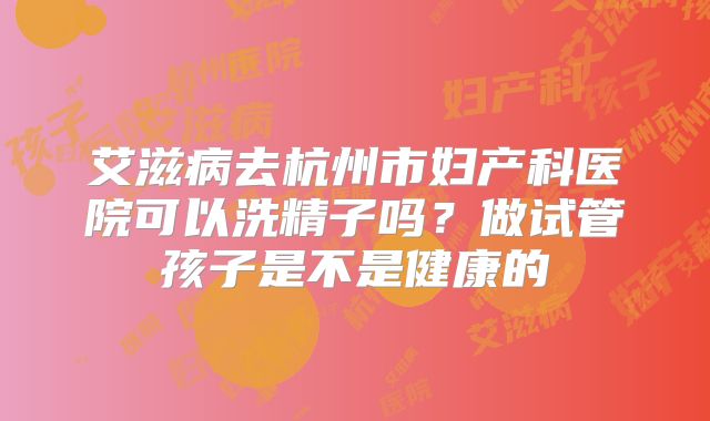 艾滋病去杭州市妇产科医院可以洗精子吗?做试管孩子是不是健康的