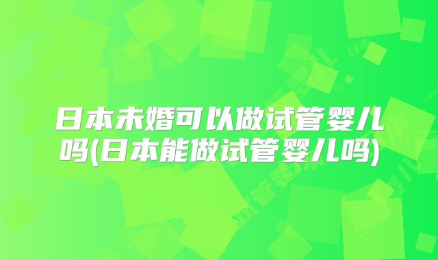 日本未婚可以做试管婴儿吗(日本能做试管婴儿吗)