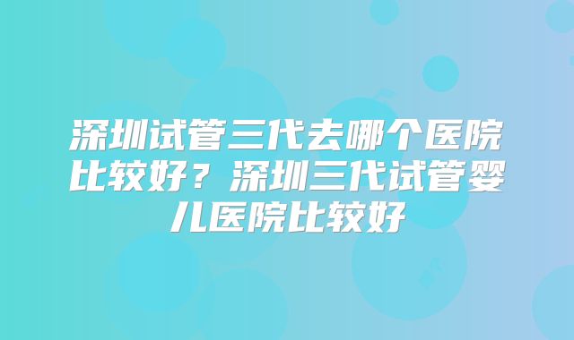 深圳试管三代去哪个医院比较好？深圳三代试管婴儿医院比较好