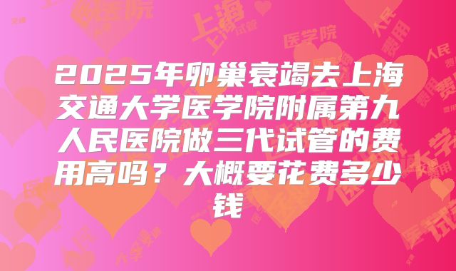 2025年卵巢衰竭去上海交通大学医学院附属第九人民医院做三代试管的费用高吗？大概要花费多少钱