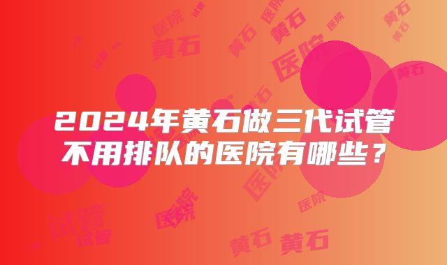 2024年黄石做三代试管不用排队的医院有哪些？