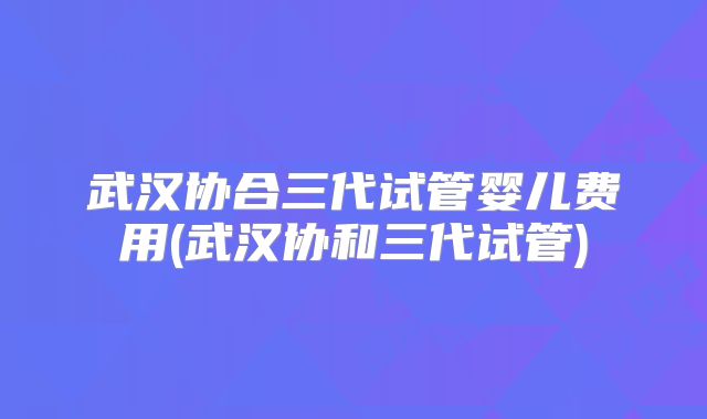 武汉协合三代试管婴儿费用(武汉协和三代试管)