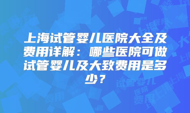 上海试管婴儿医院大全及费用详解：哪些医院可做试管婴儿及大致费用是多少？