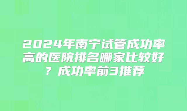 2024年南宁试管成功率高的医院排名哪家比较好？成功率前3推荐
