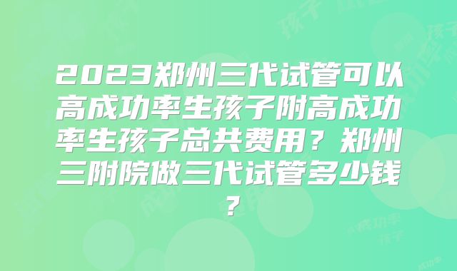 2023郑州三代试管可以高成功率生孩子附高成功率生孩子总共费用?郑州三附院做三代试管多少钱?