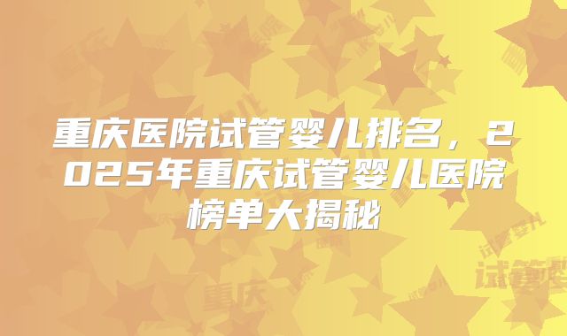 重庆医院试管婴儿排名，2025年重庆试管婴儿医院榜单大揭秘