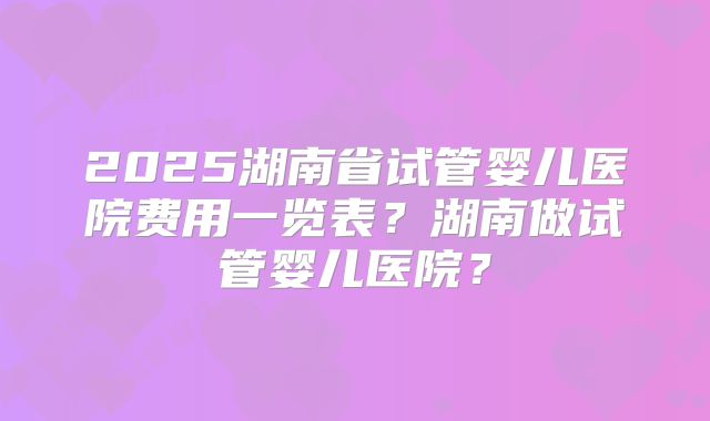 2025湖南省试管婴儿医院费用一览表？湖南做试管婴儿医院？