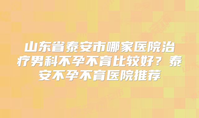 山东省泰安市哪家医院治疗男科不孕不育比较好？泰安不孕不育医院推荐