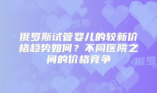 俄罗斯试管婴儿的较新价格趋势如何？不同医院之间的价格竞争