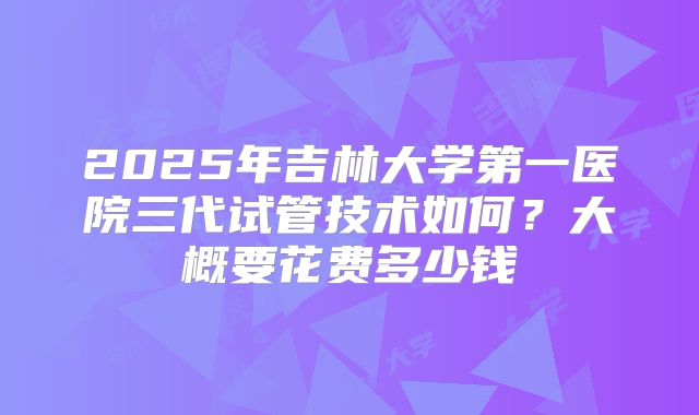 2025年吉林大学第一医院三代试管技术如何?大概要花费多少钱