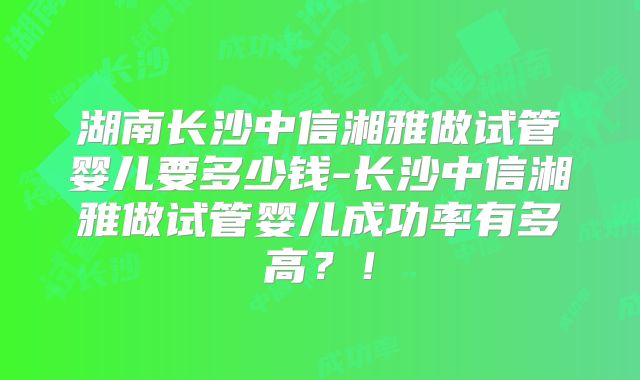 湖南长沙中信湘雅做试管婴儿要多少钱-长沙中信湘雅做试管婴儿成功率有多高？！
