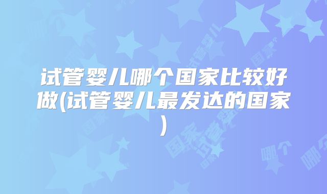 试管婴儿哪个国家比较好做(试管婴儿最发达的国家)