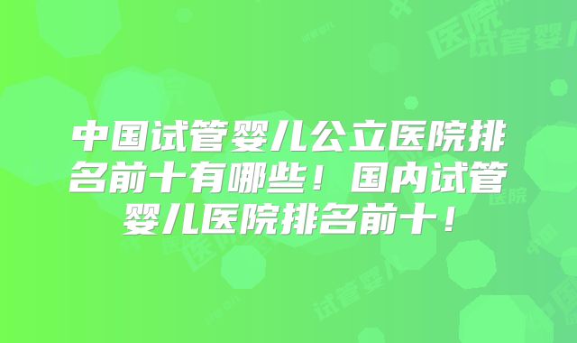 中国试管婴儿公立医院排名前十有哪些!国内试管婴儿医院排名前十!