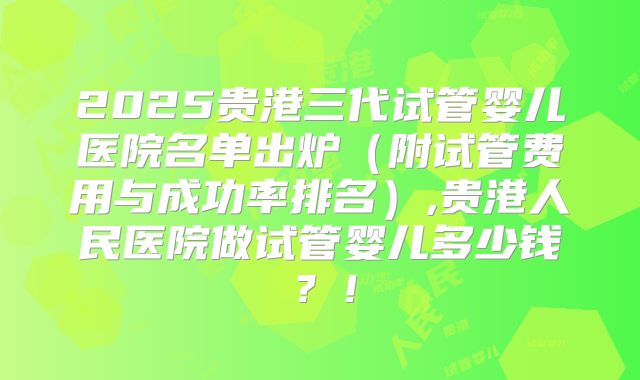 2025贵港三代试管婴儿医院名单出炉(附试管费用与成功率排名),贵港人民医院做试管婴儿多少钱?!