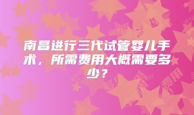 南昌进行三代试管婴儿手术,所需费用大概需要多少?