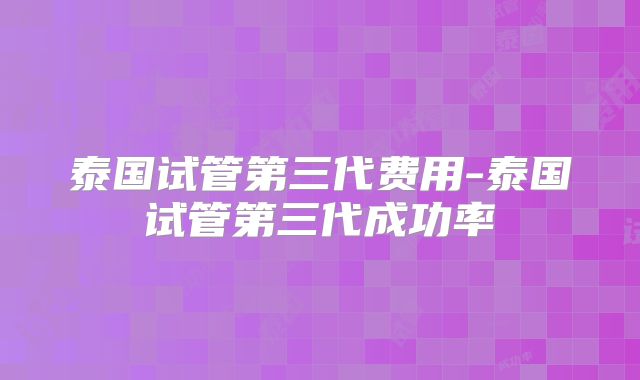 泰国试管第三代费用-泰国试管第三代成功率