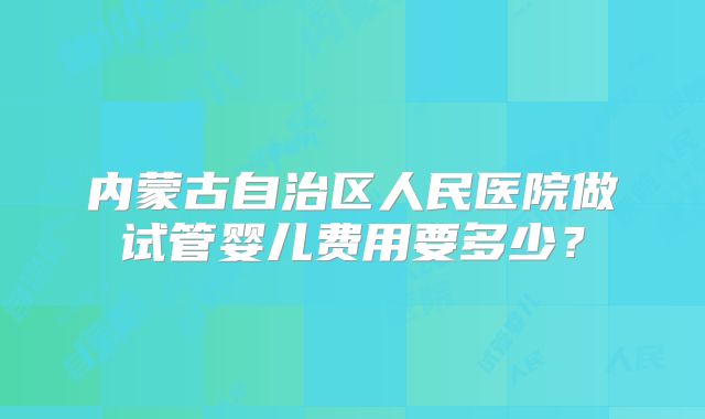 内蒙古自治区人民医院做试管婴儿费用要多少?