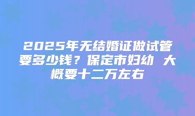 2025年无结婚证做试管要多少钱？保定市妇幼 大概要十二万左右